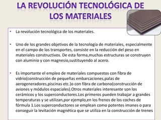 LA REVOLUCIÓN TECNOLÓGICA DE LOS MATERIALESLa revolución tecnológica de los materiales.Uno de los grandes objetivos de la tecnología de materiales, especialmente en el campo de los transportes, consiste en la reducción del peso en materiales constructivos. De esta forma,muchas estructuras se construyen con aluminio y con magnesio,sustituyendo al acero.Es importante el empleo de materiales compuestos con fibra de vidrio(construcción de pequeñas embarcaciones,palas de aerogeneradores,piscinas etc.)o con fibra de carbono(construcción de aviones y módulos espaciales).Otros materiales interesante son los cerámicos y los superconductores.Los primeros pueden trabajar a grandes temperaturas y se utilizan,por ejemplo,en los frenos de los coches de fórmula 1.Los superconductores se emplean como potentes imanes o para conseguir la levitación magnética que se utiliza en la construcción de trenes