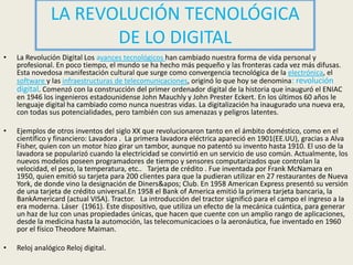LA REVOLUCIÓN TECNOLÓGICA DE LO DIGITALLa Revolución Digital Los avances tecnológicos han cambiado nuestra forma de vida personal y profesional. En poco tiempo, el mundo se ha hecho más pequeño y las fronteras cada vez más difusas. Esta novedosa manifestación cultural que surge como convergencia tecnológica de la electrónica, el software y las infraestructuras de telecomunicaciones, originó lo que hoy se denomina: revolución digital. Comenzó con la construcción del primer ordenador digital de la historia que inauguró el ENIAC en 1946 los ingenieros estadounidense John Mauchly y John Prester Eckert. En los últimos 60 años le lenguaje digital ha cambiado como nunca nuestras vidas. La digitalización ha inaugurado una nueva era, con todas sus potencialidades, pero también con sus amenazas y peligros latentes. Ejemplos de otros inventos del siglo XX que revolucionaron tanto en el ámbito doméstico, como en el científico y financiero: Lavadora .  La primera lavadora eléctrica apareció en 1901(EE.UU), gracias a Alva Fisher, quien con un motor hizo girar un tambor, aunque no patentó su invento hasta 1910. El uso de la lavadora se popularizó cuando la electricidad se convirtió en un servicio de uso común. Actualmente, los nuevos modelos poseen programadores de tiempo y sensores computarizados que controlan la velocidad, el peso, la temperatura, etc..   Tarjeta de crédito . Fue inventada por Frank McNamara en 1950, quien emitió su tarjeta para 200 clientes para que la pudieran utilizar en 27 restaurantes de Nueva York, de donde vino la designación de Diners' Club. En 1958 American Express presentó su versión de una tarjeta de crédito universal.En 1958 el Bank of America emitió la primera tarjeta bancaria, la BankAmericard (actual VISA). Tractor.   La introducción del tractor significó para el campo el ingreso a la era moderna. Láser  (1961). Este dispositivo, que utiliza un efecto de la mecánica cuántica, para generar un haz de luz con unas propiedades únicas, que hacen que cuente con un amplio rango de aplicaciones, desde la medicina hasta la automoción, las telecomunicacioes o la aeronáutica, fue inventado en 1960 por el físico Theodore Maiman. Reloj analógico Reloj digital.