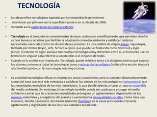       TECNOLOGÍALos desarrollos tecnológicos logrados por la humanidad le permitieron abandonar por primera vez la superficie terrestre en la década de 1960, iniciando así la exploración del espacio exterior.Tecnología es el conjunto de conocimientos técnicos, ordenados científicamente, que permiten diseñar y crear bienes y servicios que facilitan la adaptación al medio ambiente y satisfacer tanto las necesidades esenciales como los deseos de las personas. Es una palabra de origen griego, τεχνολογία, formada por téchnē (τέχνη, arte, técnica u oficio, que puede ser traducido como destreza) y logía (λογία, el estudio de algo). Aunque hay muchas tecnologías muy diferentes entre sí, es frecuente usar el término en singular para referirse a una de ellas o al conjunto de todas. Cuando se lo escribe con mayúscula, Tecnología, puede referirse tanto a la disciplina teórica que estudia los saberes comunes a todas las tecnologías como a educación tecnológica, la disciplina escolar abocada a la familiarización con las tecnologías más importantes.La actividad tecnológica influye en el progreso social y económico, pero su carácter abrumadoramente comercial hace que esté más orientada a satisfacer los deseos de los más prósperos (consumismo) que las necesidades esenciales de los más necesitados, lo que tiende además a hacer un uso no sostenible del medio ambiente. Sin embargo, la tecnología también puede ser usada para proteger el medio ambiente y evitar que las crecientes necesidades provoquen un agotamiento o degradación de los recursos materiales y energéticos del planeta o aumenten las desigualdades sociales. Como hace uso intensivo, directo o indirecto, del medio ambiente (biosfera), es la causa principal del creciente agotamiento y degradación de los recursos naturales del planeta.