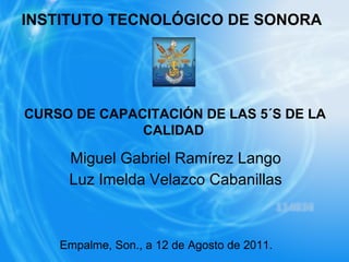 INSTITUTO TECNOLÓGICO DE SONORA Miguel Gabriel Ramírez Lango Luz Imelda Velazco Cabanillas CURSO DE CAPACITACIÓN DE LAS 5´S DE LA CALIDAD   Empalme, Son., a 12 de Agosto de 2011. 