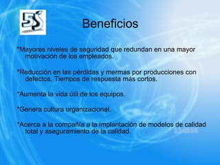 Beneficios *Mayores niveles de seguridad que redundan en una mayor motivación de los empleados.  *Reducción en las pérdidas y mermas por producciones con defectos. Tiempos de respuesta más cortos.  *Aumenta la vida útil de los equipos.  *Genera cultura organizacional.  *Acerca a la compañía a la implantación de modelos de calidad total y aseguramiento de la calidad.  