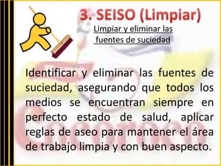 Limpiar y eliminar las 
fuentes de suciedad 
Identificar y eliminar las fuentes de 
suciedad, asegurando que todos los 
medios se encuentran siempre en 
perfecto estado de salud, aplicar 
reglas de aseo para mantener el área 
de trabajo limpia y con buen aspecto. 
 