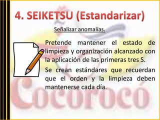 Señalizar anomalías. 
Pretende mantener el estado de 
limpieza y organización alcanzado con 
la aplicación de las primeras tres S. 
Se crean estándares que recuerdan 
que el orden y la limpieza deben 
mantenerse cada día. 
 