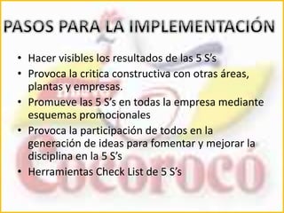 • Hacer visibles los resultados de las 5 S’s 
• Provoca la critica constructiva con otras áreas, 
plantas y empresas. 
• Promueve las 5 S’s en todas la empresa mediante 
esquemas promocionales 
• Provoca la participación de todos en la 
generación de ideas para fomentar y mejorar la 
disciplina en la 5 S’s 
• Herramientas Check List de 5 S’s 
 