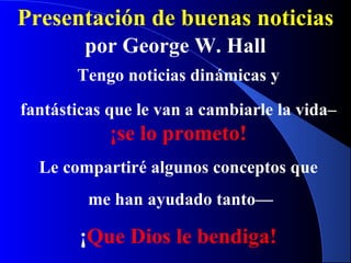 Presentación de buenas noticias
por George W. Hall
Tengo noticias dinámicas y
fantásticas que le van a cambiarle la vida–
¡se lo prometo!
Le compartiré algunos conceptos que
me han ayudado tanto—
¡Que Dios le bendiga!
 