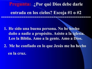 Pregunta: ¿Por qué Dios debe darle
entrada en los cielos? Escoja #1 o #2
------------------------------------------------
1. He sido una buena persona. No he hecho
daño a nadie a propósito. Asisto a la iglesia.
Leo la Biblia. Amo a la gente. Amo a Dios.
2. Me he confiado en lo que Jesús me ha hecho
en la cruz.
 