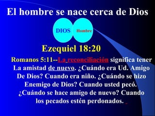 DIOS Hombre
Ezequiel 18:20
El hombre se nace cerca de Dios
Romanos 5:11--La reconciliación significa tener
La amistad de nuevo. ¿Cuándo era Ud. Amigo
De Dios? Cuando era niño. ¿Cuándo se hizo
Enemigo de Dios? Cuando usted pecó.
¿Cuándo se hace amigo de nuevo? Cuando
los pecados estén perdonados.
 