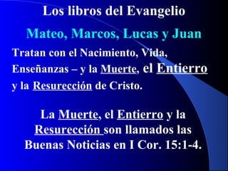Los libros del Evangelio
Mateo, Marcos, Lucas y Juan
Tratan con el Nacimiento, Vida,
Enseñanzas – y la Muerte, el Entierro
y la Resurección de Cristo.
La Muerte, el Entierro y la
Resurección son llamados las
Buenas Noticias en I Cor. 15:1-4.
 