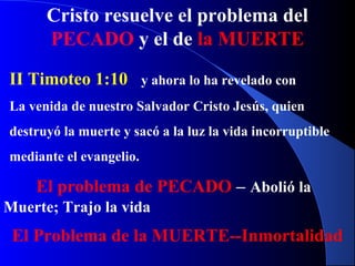 Cristo resuelve el problema del
PECADO y el de la MUERTE
II Timoteo 1:10 y ahora lo ha revelado con
La venida de nuestro Salvador Cristo Jesús, quien
destruyó la muerte y sacó a la luz la vida incorruptible
mediante el evangelio.
El problema de PECADO – Abolió la
Muerte; Trajo la vida
El Problema de la MUERTE--Inmortalidad
 
