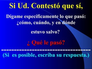 Si Ud. Contestó que sí,
Dígame específicamente lo que pasó:
¿cómo, cuándo, y en dónde
estuvo salvo?
¿ Qué le pasó?¿ Qué le pasó?
-----------------------------------
(Si es posible, escríba su respuesta.)
 