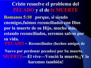Cristo resuelve el problema del
PECADO y el de la MUERTE
Romanos 5:10 porque, si siendo
enemigos,fuimos reconciliados con Dios
por la muerte de su Hijo, mucho más,
estando reconciliados, seremos salvos por
su vida.
PECADO – Reconciliados (hechos amigos de
Nuevo por perdonar pecados) por Su muerte.
MUERTE—El vive—Venció la muerte,¡Y lo
haremos también!
 