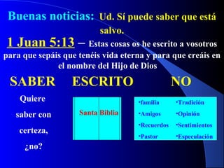 Buenas noticias: Ud. Sí puede saber que está
salvo.
1 Juan 5:13 – Estas cosas os he escrito a vosotros
para que sepáis que tenéis vida eterna y para que creáis en
el nombre del Hijo de Dios
SABER
Quiere
saber con
certeza,
¿no?
ESCRITO
Santa Biblia
NO
•familia
•Amigos
•Recuerdos
•Pastor
•Tradición
•Opinión
•Sentimientos
•Especulación
 