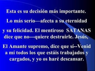 Esta es su decisión más importante.
Lo más serio—afecta a su eternidad
y su felicidad. El mentiroso SATANAS
dice que no---quiere destruirle. Jesús,
El Amante supremo, dice que sí--Venid
a mí todos los que estáis trabajados y
cargados, y yo os haré descansar.
 
