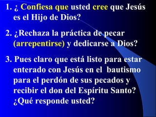 1. ¿ Confiesa que usted cree que Jesús
es el Hijo de Dios?
2. ¿Rechaza la práctica de pecar
(arrepentirse) y dedicarse a Dios?
3. Pues claro que está listo para estar
enterado con Jesús en el bautismo
para el perdón de sus pecados y
recibir el don del Espíritu Santo?
¿Qué responde usted?
 