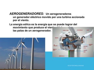 AEROGENERADORES: Un aerogeneradores 
un generador eléctrico movido por una turbina accionada 
por el viento. 
La energía eólica es la energía que se puede lograr del 
movimiento que produce el viento al interaccionar con 
las palas de un aerogenerador. 
E C O T E C N O L O G Í A S 
 