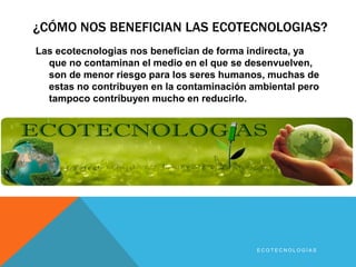 ¿CÓMO NOS BENEFICIAN LAS ECOTECNOLOGIAS? 
Las ecotecnologias nos benefician de forma indirecta, ya 
que no contaminan el medio en el que se desenvuelven, 
son de menor riesgo para los seres humanos, muchas de 
estas no contribuyen en la contaminación ambiental pero 
tampoco contribuyen mucho en reducirlo. 
E C O T E C N O L O G Í A S 
 