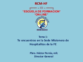 RCM-HF
╔═══ = IIII = ═══╗
*ESCUELA DE FORMACION*
*ON-LINE*
Tema 1:
Te encuentras en la Sede Misionera de
Hospitalitos de la FE
Pbro. Héctor Pernía, mfc
Director General
 