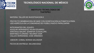 INSTITUTO TECNOLÓGICO DE
TUXTEPEC
TECNOLÓGICO NACIONAL DE MÉXICO
MATERIA: TALLER DE INVESTIGACION ll
PROYECTO:SEMBRADORA DE MAÍZ CON DOSIFICACIÓN AUTOMÁTICA PARA
USO AGRÍCOLA EN LA COMUNIDAD DE PUEBLO NUEVO PAPALOAPAN
INTEGRANTES DEL EQUIPO:
AGUILAR HERNANDEZ KEVIN EDUARDO
SANTIAGO MAURO JENNIFER GUADALUPE
MARTINEZ FLORIANO RICARDO SAIR
CALLES HERNANDEZ JOSE ARMANDO
FECHA DE ENTREGA: 09/JUNIO/2022
ASESOR: CHIMAL MORAN SALVADOR
 