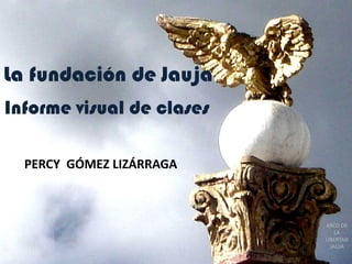 La fundación de Jauja
Informe visual de clases

  PERCY GÓMEZ LIZÁRRAGA



                           ARCO DE
                               LA
                           LIBERTAD
                             JAUJA
 