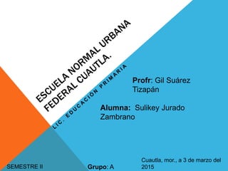 SEMESTRE II
Profr: Gil Suárez
Tizapán
Grupo: A
Cuautla, mor., a 3 de marzo del
2015
Alumna: Sulikey Jurado
Zambrano
 