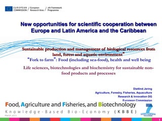 New opportunities for scientific cooperation between
                Europe and Latin America and the Caribbean


             Sustainable production and management of biological resources from
                            land, forest and aquatic environment”
               “Fork to farm”: Food (including sea-food), health and well being
              Life sciences, biotechnologies and biochemistry for sustainable non-
                                   food products and processes


                                                                                  Dietlind Jering
                                                   Agriculture, Forestry, Fisheries, Aquaculture
                                                                     Research & Innovation DG
                                                                         European Commission




March 2011

                                                                                                    1
 