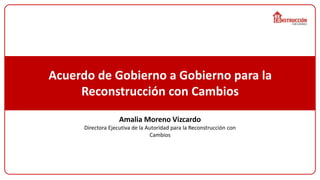 Acuerdo de Gobierno a Gobierno para la
Reconstrucción con Cambios
Amalia Moreno Vizcardo
Directora Ejecutiva de la Autoridad para la Reconstrucción con
Cambios
 