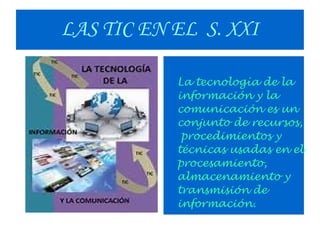 LAS TIC EN EL S. XXI
La tecnología de la
información y la
comunicación es un
conjunto de recursos,
procedimientos y
técnicas usadas en el
procesamiento,
almacenamiento y
transmisión de
información.

 