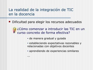La realidad de la integración de TIC
en la docencia
 Dificultad para elegir los recursos adecuados
¿Cómo comenzar a introducir las TIC en un
curso concreto de forma efectiva?
• de manera gradual y guiada
• estableciendo expectativas razonables y
relacionadas con objetivos docentes
• aprendiendo de experiencias similares
...
 