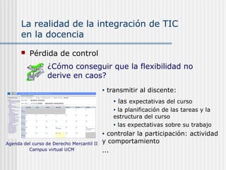 La realidad de la integración de TIC
en la docencia
 Pérdida de control
• transmitir al discente:
• las expectativas del curso
• la planificación de las tareas y la
estructura del curso
• las expectativas sobre su trabajo
• controlar la participación: actividad
y comportamiento
...
¿Cómo conseguir que la flexibilidad no
derive en caos?
Agenda del curso de Derecho Mercantil II
Campus virtual UCM
 