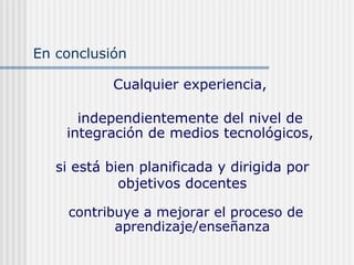 Cualquier experiencia,
independientemente del nivel de
integración de medios tecnológicos,
contribuye a mejorar el proceso de
aprendizaje/enseñanza
si está bien planificada y dirigida por
objetivos docentes
En conclusión
 