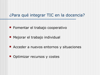 ¿Para qué integrar TIC en la docencia?
 Fomentar el trabajo cooperativo
 Mejorar el trabajo individual
 Acceder a nuevos entornos y situaciones
 Optimizar recursos y costes
 