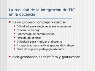 La realidad de la integración de TIC
en la docencia
 Es un proceso complejo y costoso
 Dificultad para elegir recursos adecuados
 Exceso de trabajo
 Sobrecarga de comunicación
 Pérdida de control
 Dificultad para motivar al discente
 Incapacidad para activar grupos de trabajo
 Falta de soporte pedagógico/técnico...
 bien gestionado es fructífero y gratificante
 