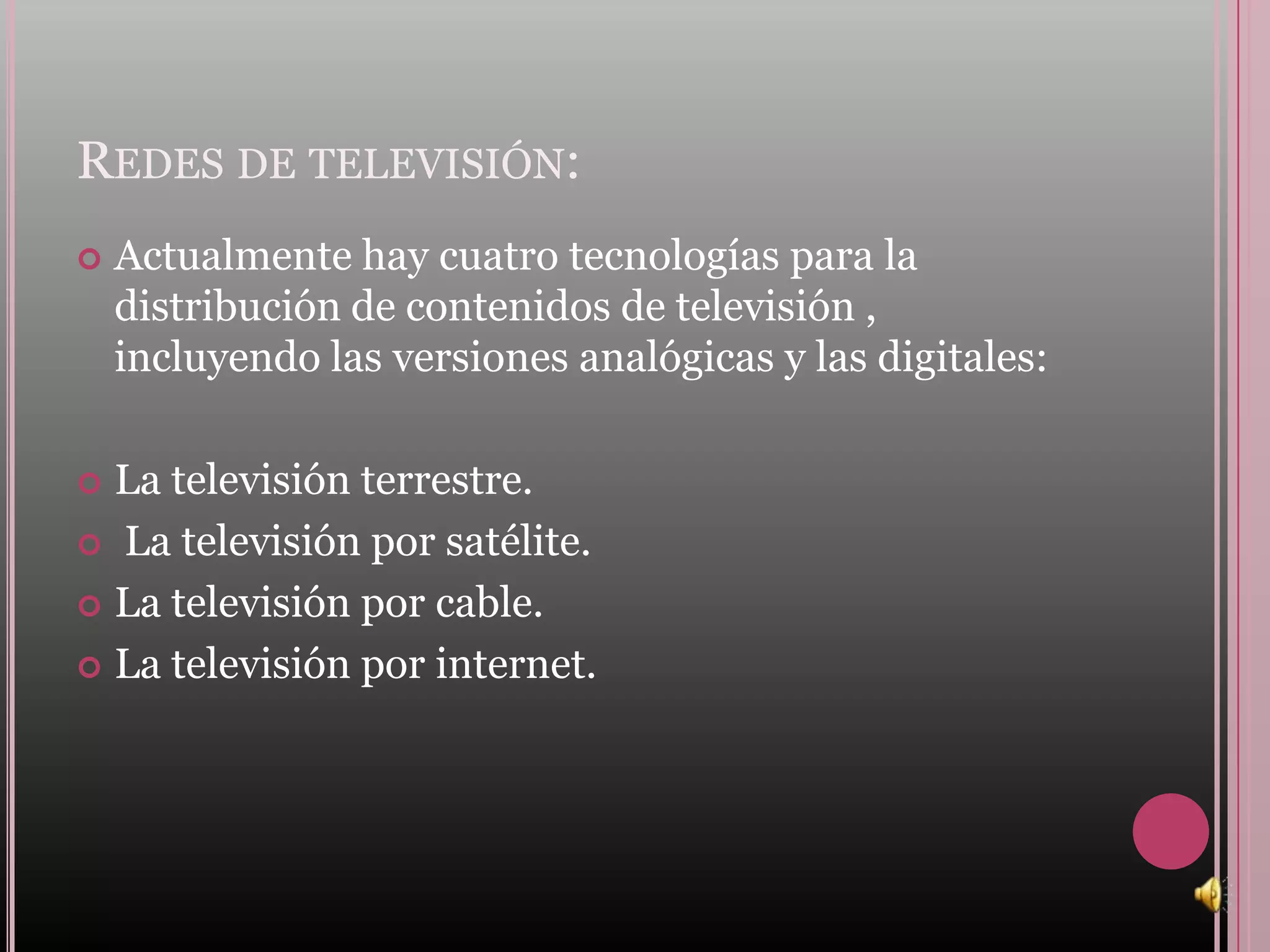 REDES DE TELEVISIÓN:
   Actualmente hay cuatro tecnologías para la
    distribución de contenidos de televisión ,
    incluyendo las versiones analógicas y las digitales:

 La televisión terrestre.
 La televisión por satélite.

 La televisión por cable.

 La televisión por internet.
 