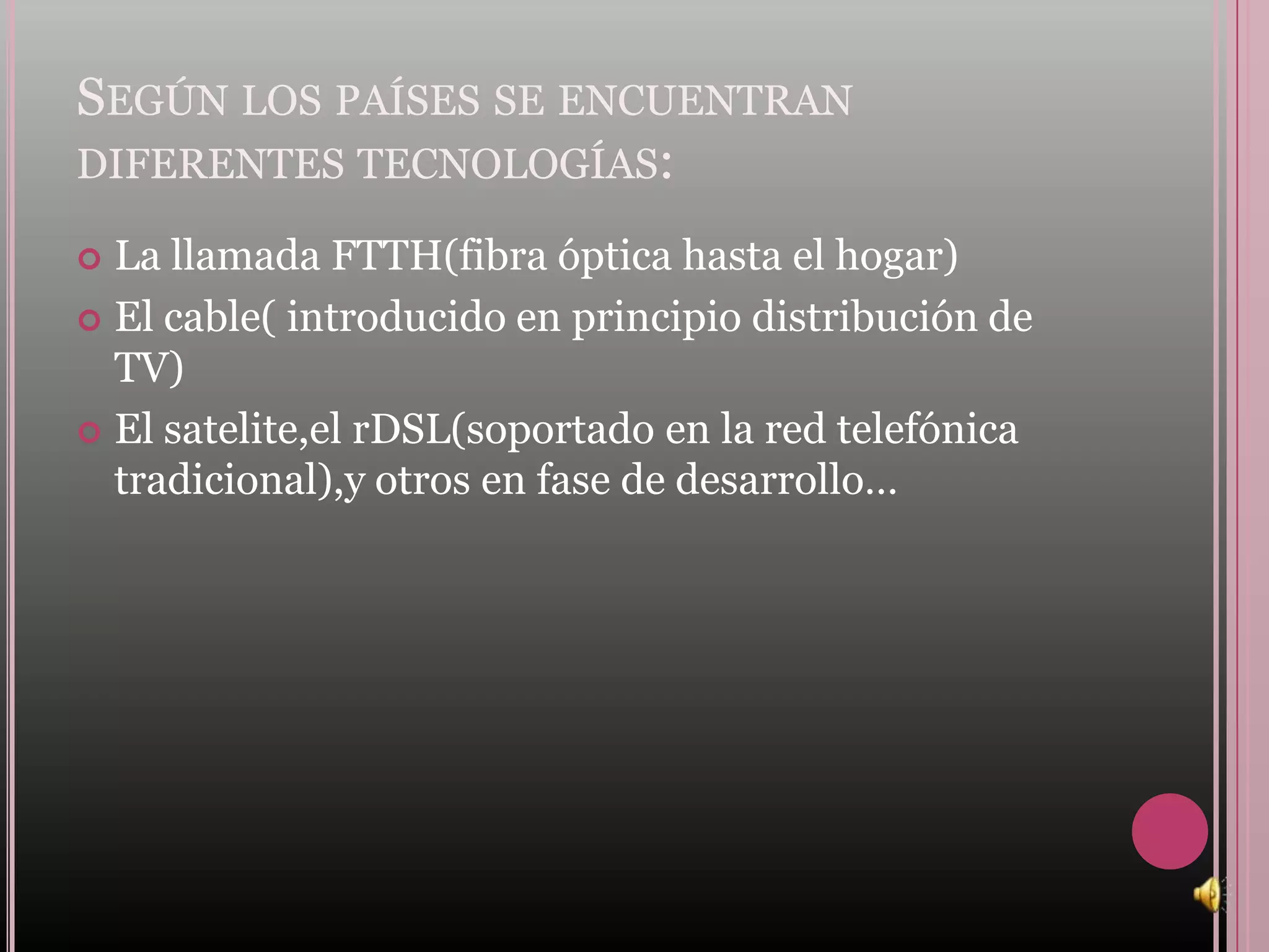 SEGÚN LOS PAÍSES SE ENCUENTRAN
DIFERENTES TECNOLOGÍAS:

 La llamada FTTH(fibra óptica hasta el hogar)
 El cable( introducido en principio distribución de
  TV)
 El satelite,el rDSL(soportado en la red telefónica
  tradicional),y otros en fase de desarrollo…
 