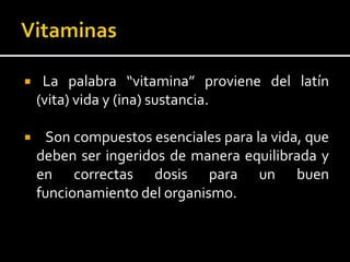  La palabra “vitamina” proviene del latín
(vita) vida y (ina) sustancia.
 Son compuestos esenciales para la vida, que
deben ser ingeridos de manera equilibrada y
en correctas dosis para un buen
funcionamiento del organismo.
 