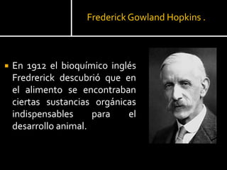 Frederick Gowland Hopkins .
 En 1912 el bioquímico inglés
Fredrerick descubrió que en
el alimento se encontraban
ciertas sustancias orgánicas
indispensables para el
desarrollo animal.
 