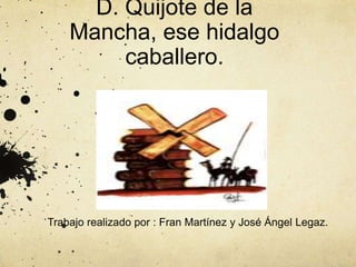 D. Quijote de la
Mancha, ese hidalgo
caballero.
Trabajo realizado por : Fran Martínez y José Ángel Legaz.
 
