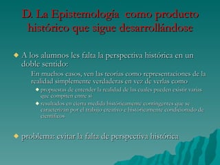 D. La Epistemología  como producto histórico que sigue desarrollándose A los alumnos les falta la perspectiva histórica en un doble sentido: En muchos casos, ven las teorías como representaciones de la realidad simplemente verdaderas en vez de verlas como propuestas de entender la realidad de las cuales pueden existir varias que compiten entre sí  resultados en cierta medida históricamente contingentes que se caracterizan por el trabajo creativo e históricamente condicionado de científicos problema: evitar la falta de perspectiva histórica 