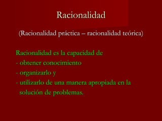 Racionalidad (Racionalidad práctica – racionalidad teórica) Racionalidad es la capacidad de  - obtener conocimiento - organizarlo y  - utilizarlo de una manera apropiada en la    solución de problemas. 