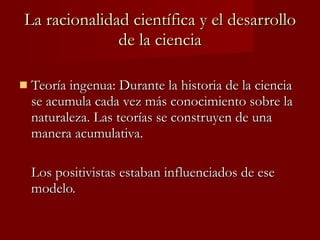La racionalidad científica y el desarrollo de la ciencia Teoría ingenua: Durante la historia de la ciencia se acumula cada vez más conocimiento sobre la naturaleza. Las teorías se construyen de una manera acumulativa.  Los positivistas estaban influenciados de ese modelo. 