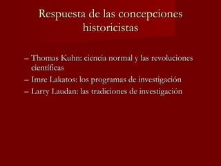 Respuesta de las concepciones historicistas Thomas Kuhn: ciencia normal y las revoluciones científicas Imre Lakatos: los programas de investigación Larry Laudan: las tradiciones de investigación 