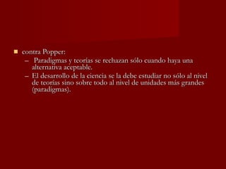 contra Popper:  Paradigmas y teorías se rechazan sólo cuando haya una alternativa aceptable. El desarrollo de la ciencia se la debe estudiar no sólo al nivel de teorías sino sobre todo al nivel de unidades más grandes (paradigmas). 