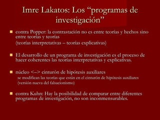 Imre Lakatos: Los “programas de investigación” contra Popper: la contrastación no es entre teorías y hechos sino entre teorías y teorías  (teorías interpretativas – teorías explicativas) El desarrollo de un programa de investigación es el proceso de hacer coherentes las teorías interpretativas y explicativas. núcleo <–> cinturón de hipótesis auxiliares se modifican las teorías que están en el cinturón de hipótesis auxiliares  (versión nueva del falsacionismo) contra Kuhn: Hay la posibilidad de comparar entre diferentes programas de investigación, no son inconmensurables. 