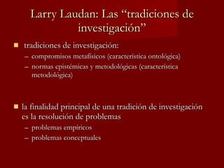 Larry Laudan: Las “tradiciones de investigación” tradiciones de investigación: compromisos metafísicos (característica ontológica) normas epistémicas y metodológicas (característica metodológica) la finalidad principal de una tradición de investigación es la resolución de problemas problemas empíricos problemas conceptuales 