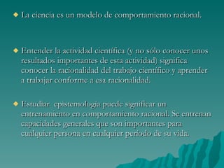La ciencia es un modelo de comportamiento racional. Entender la actividad científica (y no sólo conocer unos resultados importantes de esta actividad) significa conocer la racionalidad del trabajo científico y aprender a trabajar conforme a esa racionalidad.  Estudiar  epistemología puede significar un entrenamiento en comportamiento racional. Se entrenan capacidades generales que son importantes para cualquier persona en cualquier período de su vida. 