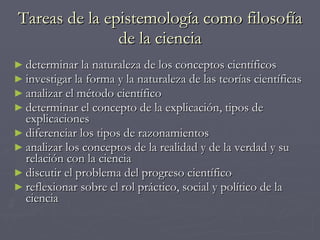Tareas de la epistemología como filosofía de la ciencia determinar la naturaleza de los conceptos científicos investigar la forma y la naturaleza de las teorías científicas analizar el método científico determinar el concepto de la explicación, tipos de explicaciones diferenciar los tipos de razonamientos analizar los conceptos de la realidad y de la verdad y su relación con la ciencia discutir el problema del progreso científico reflexionar sobre el rol práctico, social y político de la ciencia 
