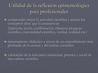 Utilidad de la reflexión epistemológica para profesionales comprender mejor la actividad científica y aclarar los conceptos clave que la caracterizan  (hipótesis, teoría, confirmación, falsación progreso científico, racionalidad científica, verdad, realidad etc.) mejoramiento didáctico a través de un entendimiento más profundo de la ciencia y del trabajo científico valoración de la relevancia intelectual, práctica y social de una cultura científica 
