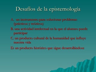 Desafíos de la epistemología A.  un instrumento para solucionar problemas   (prácticos y teóricos) B. una actividad intelectual en la que el alumno puede participar C. un producto cultural de la humanidad que influye nuestra vida  D. un producto histórico que sigue desarrollándose   