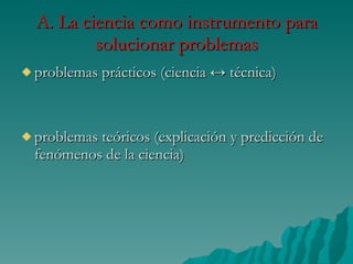 A. La ciencia como instrumento para solucionar problemas problemas prácticos (ciencia ↔ técnica) problemas teóricos (explicación y predicción de fenómenos de la ciencia)  