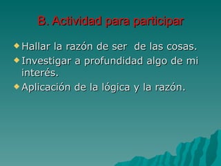 B. Actividad para participar Hallar la razón de ser  de las cosas. Investigar a profundidad algo de mi interés. Aplicación de la lógica y la razón. 